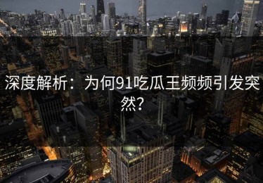 深度解析：为何91吃瓜王频频引发突然？