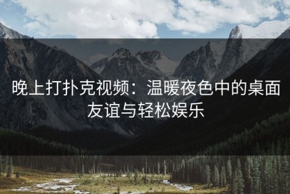 晚上打扑克视频：温暖夜色中的桌面友谊与轻松娱乐