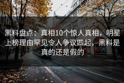 黑料盘点：真相10个惊人真相，明星上榜理由罕见令人争议四起，黑料是真的还是假的