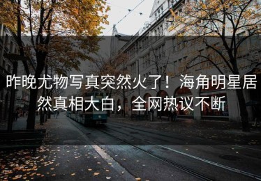 昨晚尤物写真突然火了！海角明星居然真相大白，全网热议不断