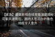【紧急】蘑菇影视在线观看深度揭秘：花絮风波背后，圈内人在后台的角色彻底令人意外