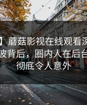 【紧急】蘑菇影视在线观看深度揭秘：花絮风波背后，圈内人在后台的角色彻底令人意外