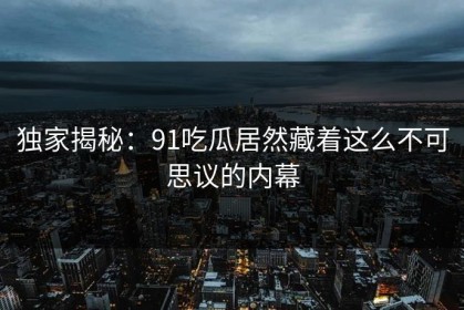 独家揭秘：91吃瓜居然藏着这么不可思议的内幕