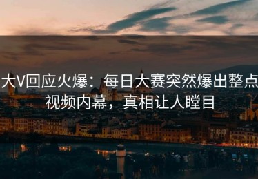 大V回应火爆：每日大赛突然爆出整点视频内幕，真相让人瞠目