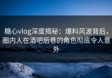 糖心vlog深度揭秘：爆料风波背后，圈内人在酒吧后巷的角色彻底令人意外