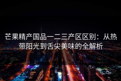芒果精产国品一二三产区区别：从热带阳光到舌尖美味的全解析