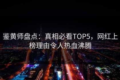 鉴黄师盘点：真相必看TOP5，网红上榜理由令人热血沸腾
