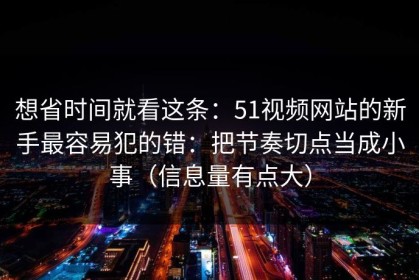 想省时间就看这条：51视频网站的新手最容易犯的错：把节奏切点当成小事（信息量有点大）