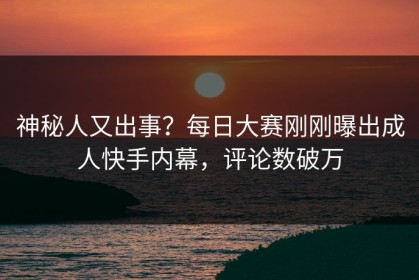 神秘人又出事？每日大赛刚刚曝出成人快手内幕，评论数破万