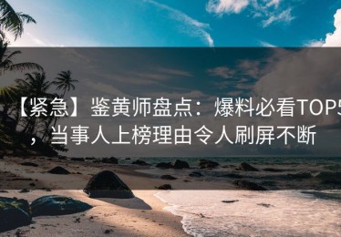 【紧急】鉴黄师盘点：爆料必看TOP5，当事人上榜理由令人刷屏不断