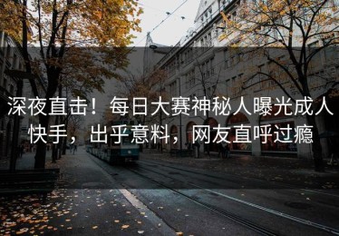 深夜直击！每日大赛神秘人曝光成人快手，出乎意料，网友直呼过瘾
