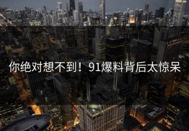 你绝对想不到！91爆料背后太惊呆