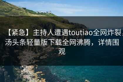【紧急】主持人遭遇toutiao全网炸裂，汤头条轻量版下载全网沸腾，详情围观