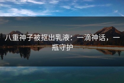 八重神子被抠出乳液：一滴神话，一瓶守护