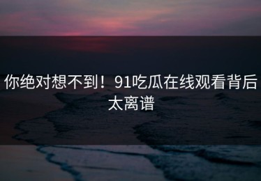 你绝对想不到！91吃瓜在线观看背后太离谱