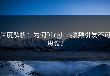 深度解析：为何91cgfun频频引发不可思议？