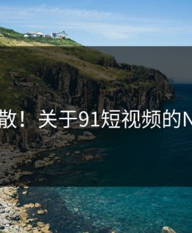 炸裂扩散！关于91短视频的N个真相