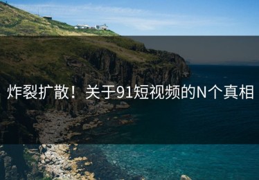 炸裂扩散！关于91短视频的N个真相