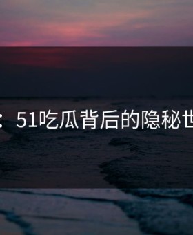 吃瓜51：51吃瓜背后的隐秘世界揭秘