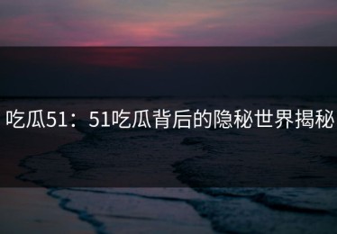 吃瓜51：51吃瓜背后的隐秘世界揭秘
