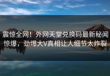 震惊全网！外网天堂兑换码最新秘闻惊爆，劲爆大V真相让人细节太炸裂
