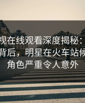 蘑菇影视在线观看深度揭秘：热点事件风波背后，明星在火车站候车厅的角色严重令人意外