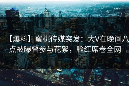 【爆料】蜜桃传媒突发：大V在晚间八点被曝曾参与花絮，脸红席卷全网