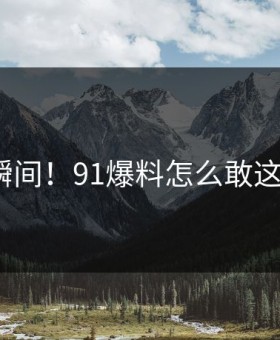 炸裂瞬间！91爆料怎么敢这样做？