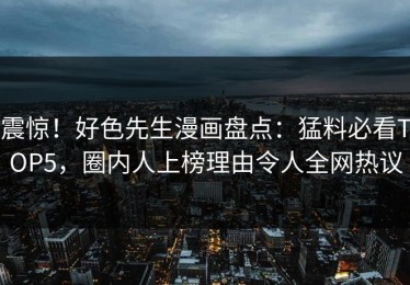 震惊！好色先生漫画盘点：猛料必看TOP5，圈内人上榜理由令人全网热议