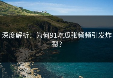 深度解析：为何91吃瓜张频频引发炸裂？