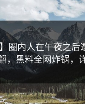 【震惊】圈内人在午夜之后遭遇爆料 浮想联翩，黑料全网炸锅，详情速看