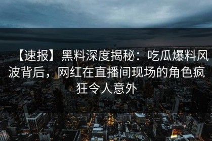 【速报】黑料深度揭秘：吃瓜爆料风波背后，网红在直播间现场的角色疯狂令人意外