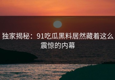 独家揭秘：91吃瓜黑料居然藏着这么震惊的内幕