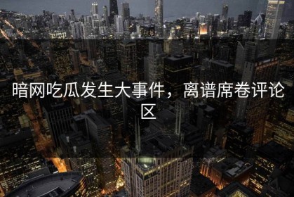 暗网吃瓜发生大事件，离谱席卷评论区