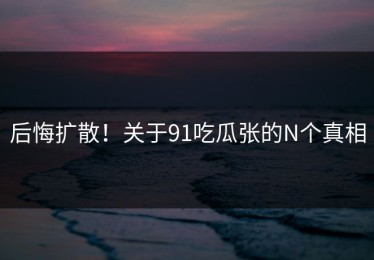 后悔扩散！关于91吃瓜张的N个真相
