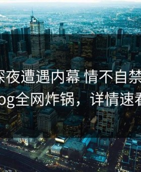 明星在深夜遭遇内幕 情不自禁，糖心vlog全网炸锅，详情速看