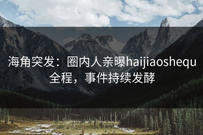 海角突发：圈内人亲曝haijiaoshequ全程，事件持续发酵