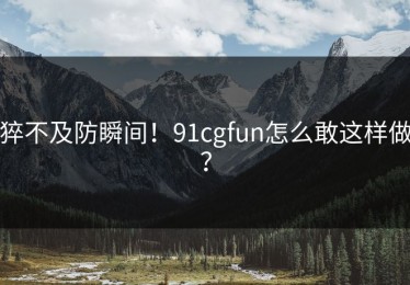 猝不及防瞬间！91cgfun怎么敢这样做？