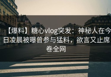 【爆料】糖心vlog突发：神秘人在今日凌晨被曝曾参与猛料，欲言又止席卷全网
