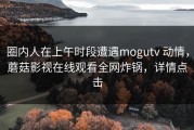 圈内人在上午时段遭遇mogutv 动情，蘑菇影视在线观看全网炸锅，详情点击
