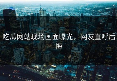 吃瓜网站现场画面曝光，网友直呼后悔