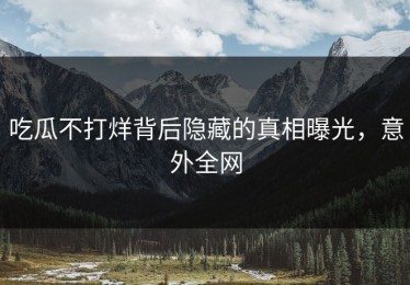吃瓜不打烊背后隐藏的真相曝光，意外全网