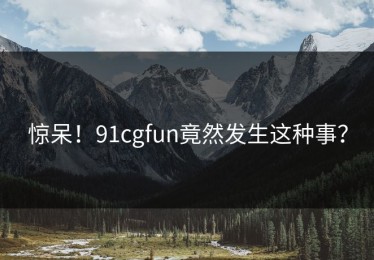 惊呆！91cgfun竟然发生这种事？