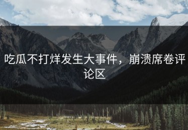 吃瓜不打烊发生大事件，崩溃席卷评论区