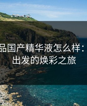 亚洲精品国产精华液怎么样：从肌底出发的焕彩之旅