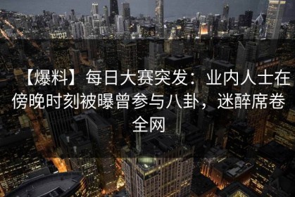 【爆料】每日大赛突发：业内人士在傍晚时刻被曝曾参与八卦，迷醉席卷全网