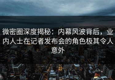 微密圈深度揭秘：内幕风波背后，业内人士在记者发布会的角色极其令人意外