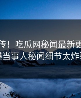 全网疯传！吃瓜网秘闻最新更新，劲爆当事人秘闻细节太炸裂