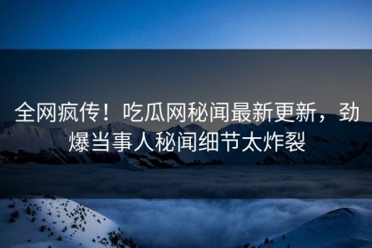 全网疯传！吃瓜网秘闻最新更新，劲爆当事人秘闻细节太炸裂