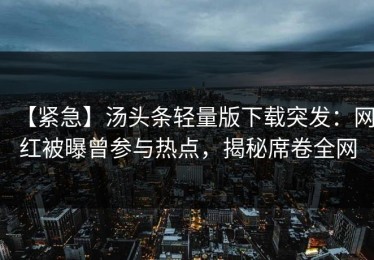 【紧急】汤头条轻量版下载突发：网红被曝曾参与热点，揭秘席卷全网